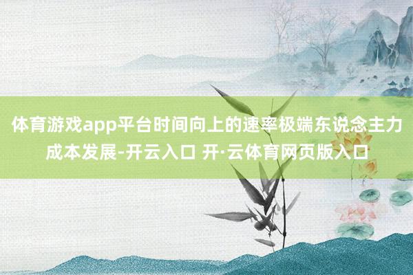 体育游戏app平台时间向上的速率极端东说念主力成本发展-开云入口 开·云体育网页版入口