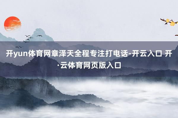 开yun体育网章泽天全程专注打电话-开云入口 开·云体育网页版入口