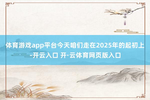 体育游戏app平台今天咱们走在2025年的起初上-开云入口 开·云体育网页版入口
