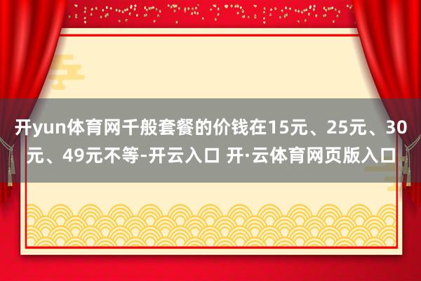 开yun体育网千般套餐的价钱在15元、25元、30元、49元不等-开云入口 开·云体育网页版入口