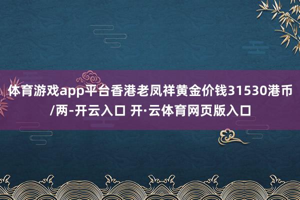 体育游戏app平台香港老凤祥黄金价钱31530港币/两-开云入口 开·云体育网页版入口