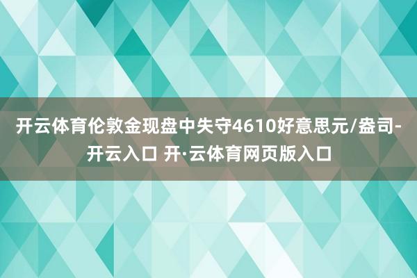 开云体育伦敦金现盘中失守4610好意思元/盎司-开云入口 开·云体育网页版入口