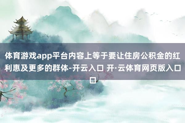 体育游戏app平台内容上等于要让住房公积金的红利惠及更多的群体-开云入口 开·云体育网页版入口