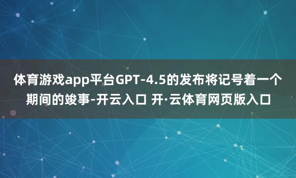 体育游戏app平台GPT-4.5的发布将记号着一个期间的竣事-开云入口 开·云体育网页版入口