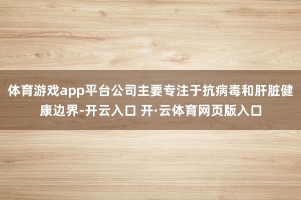 体育游戏app平台公司主要专注于抗病毒和肝脏健康边界-开云入口 开·云体育网页版入口