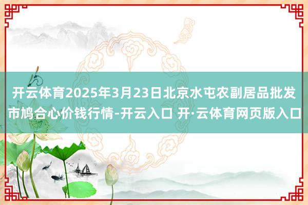 开云体育2025年3月23日北京水屯农副居品批发市鸠合心价钱行情-开云入口 开·云体育网页版入口