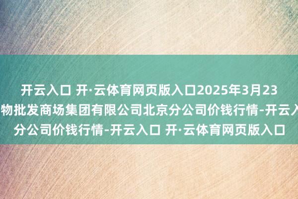 开云入口 开·云体育网页版入口2025年3月23日北京顺鑫石门海外农产物批发商场集团有限公司北京分公司价钱行情-开云入口 开·云体育网页版入口