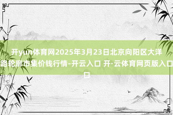 开yun体育网2025年3月23日北京向阳区大洋路轮廓市集价钱行情-开云入口 开·云体育网页版入口