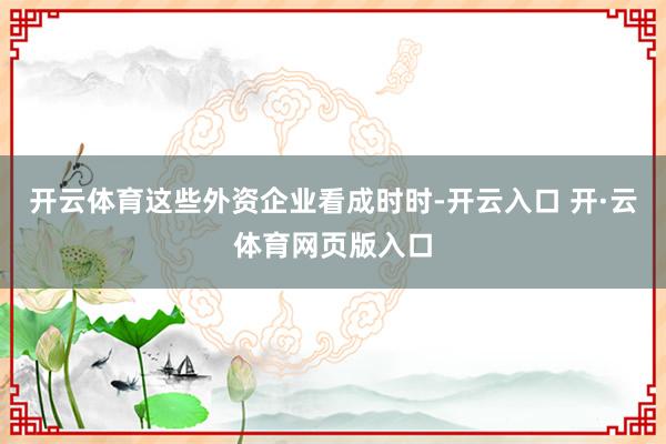 开云体育这些外资企业看成时时-开云入口 开·云体育网页版入口