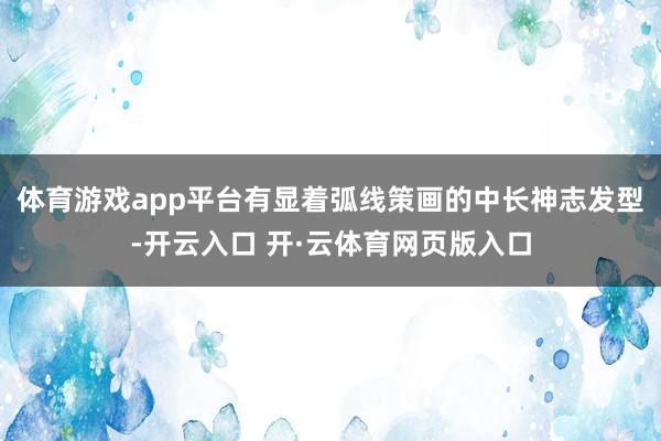 体育游戏app平台有显着弧线策画的中长神志发型-开云入口 开·云体育网页版入口