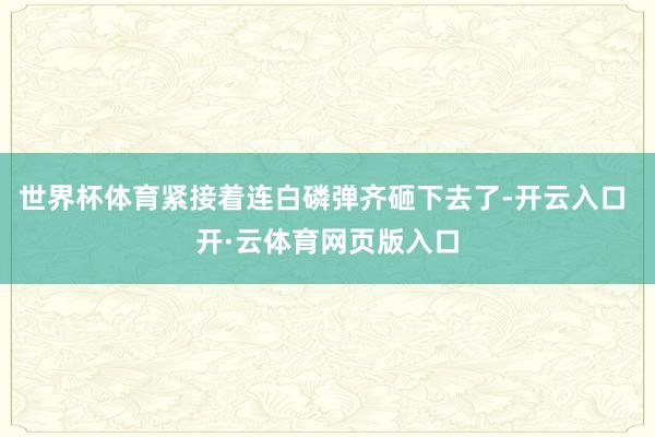 世界杯体育紧接着连白磷弹齐砸下去了-开云入口 开·云体育网页版入口
