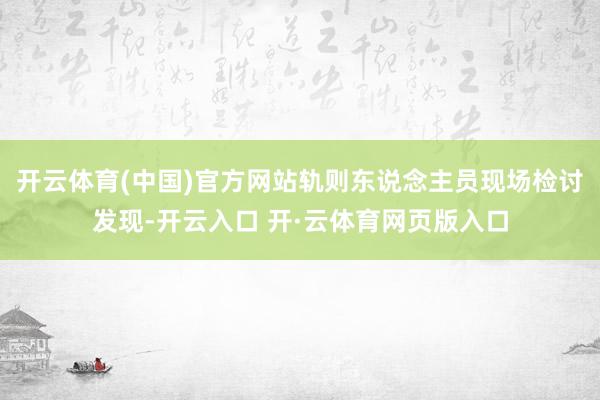 开云体育(中国)官方网站轨则东说念主员现场检讨发现-开云入口 开·云体育网页版入口
