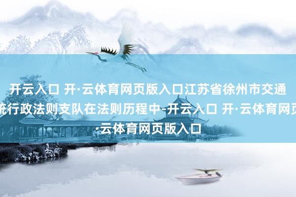开云入口 开·云体育网页版入口江苏省徐州市交通输送笼统行政法则支队在法则历程中-开云入口 开·云体育网页版入口