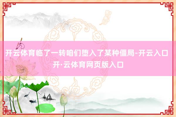 开云体育临了一转咱们堕入了某种僵局-开云入口 开·云体育网页版入口