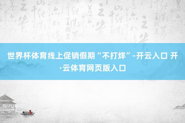 世界杯体育线上促销假期“不打烊”-开云入口 开·云体育网页版入口