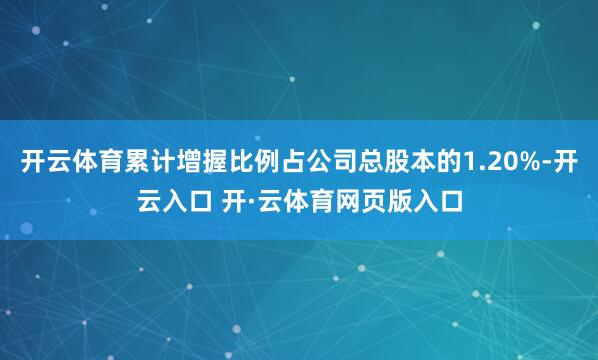 开云体育累计增握比例占公司总股本的1.20%-开云入口 开·云体育网页版入口