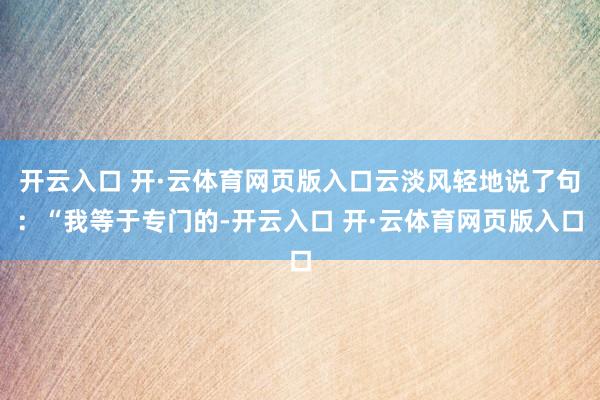 开云入口 开·云体育网页版入口云淡风轻地说了句：“我等于专门的-开云入口 开·云体育网页版入口