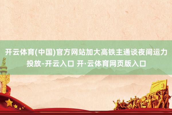 开云体育(中国)官方网站加大高铁主通谈夜间运力投放-开云入口 开·云体育网页版入口