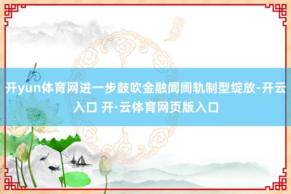 开yun体育网进一步鼓吹金融阛阓轨制型绽放-开云入口 开·云体育网页版入口