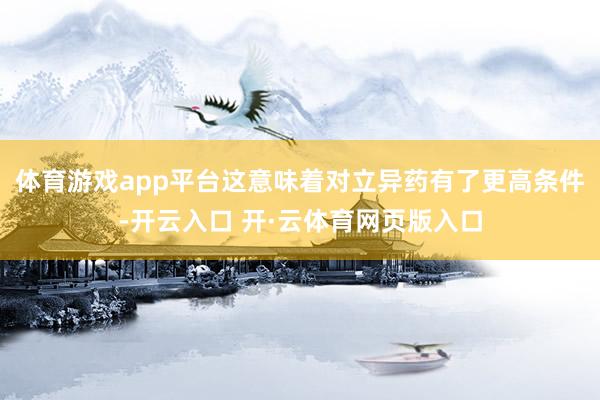 体育游戏app平台这意味着对立异药有了更高条件-开云入口 开·云体育网页版入口