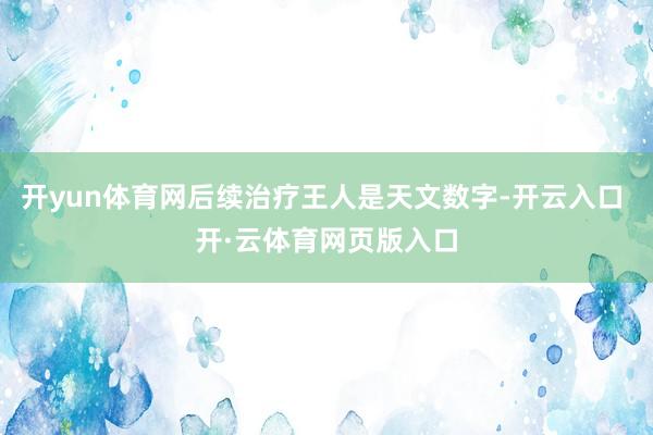 开yun体育网后续治疗王人是天文数字-开云入口 开·云体育网页版入口