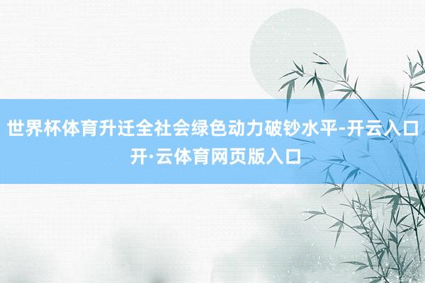 世界杯体育升迁全社会绿色动力破钞水平-开云入口 开·云体育网页版入口