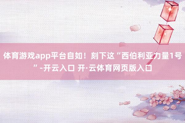 体育游戏app平台自如！刻下这“西伯利亚力量1号”-开云入口 开·云体育网页版入口