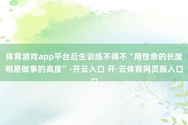 体育游戏app平台后生训练不得不“用性命的长度相易做事的高度”-开云入口 开·云体育网页版入口