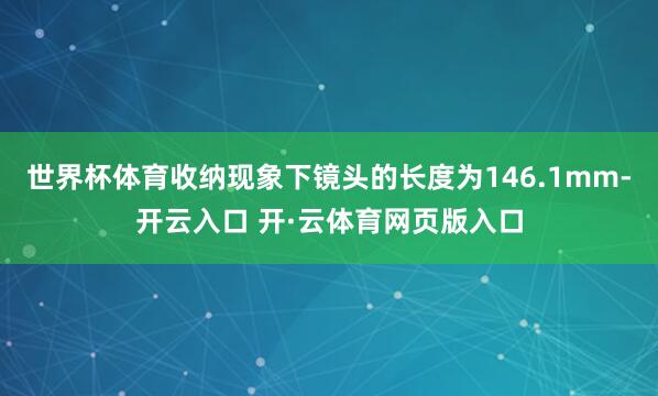 世界杯体育收纳现象下镜头的长度为146.1mm-开云入口 开·云体育网页版入口