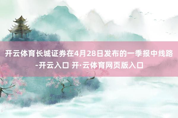 开云体育长城证券在4月28日发布的一季报中线路-开云入口 开·云体育网页版入口