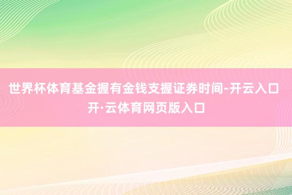 世界杯体育基金握有金钱支握证券时间-开云入口 开·云体育网页版入口