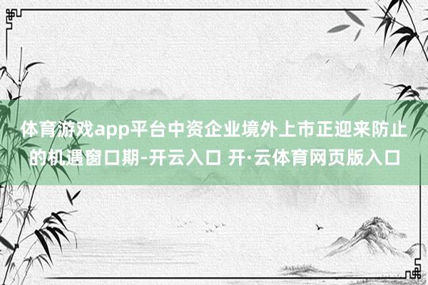 体育游戏app平台 中资企业境外上市正迎来防止的机遇窗口期-开云入口 开·云体育网页版入口
