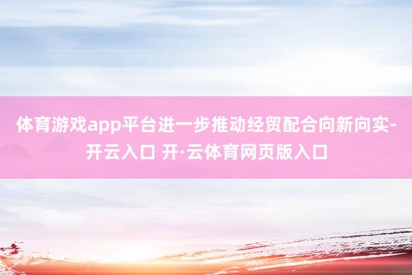 体育游戏app平台进一步推动经贸配合向新向实-开云入口 开·云体育网页版入口