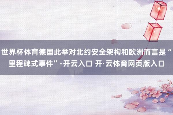 世界杯体育德国此举对北约安全架构和欧洲而言是“里程碑式事件”-开云入口 开·云体育网页版入口
