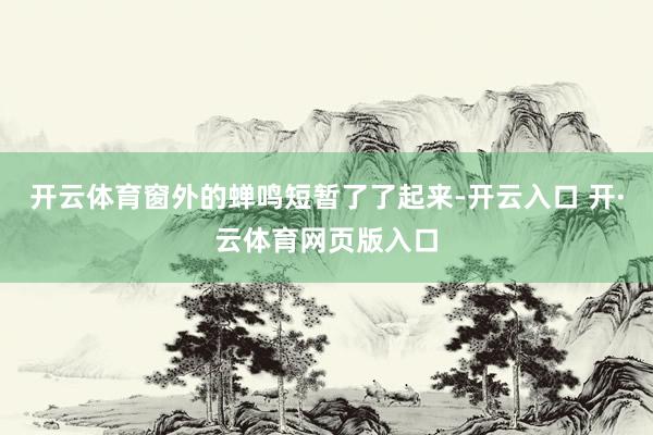 开云体育窗外的蝉鸣短暂了了起来-开云入口 开·云体育网页版入口