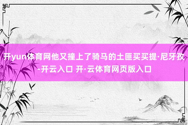 开yun体育网他又撞上了骑马的土匪买买提·尼牙孜-开云入口 开·云体育网页版入口