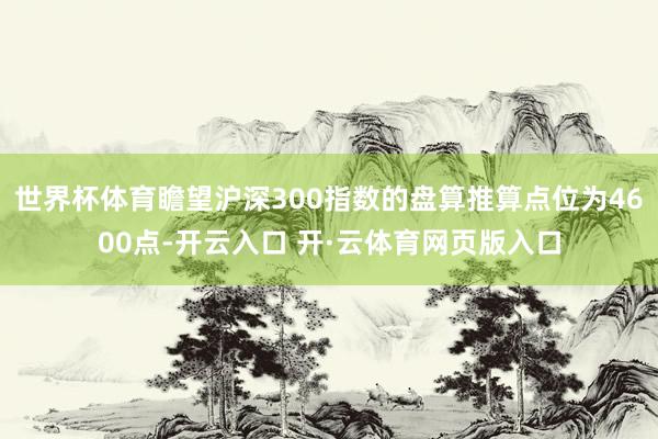 世界杯体育瞻望沪深300指数的盘算推算点位为4600点-开云入口 开·云体育网页版入口