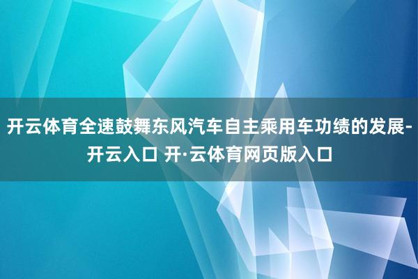 开云体育全速鼓舞东风汽车自主乘用车功绩的发展-开云入口 开·云体育网页版入口