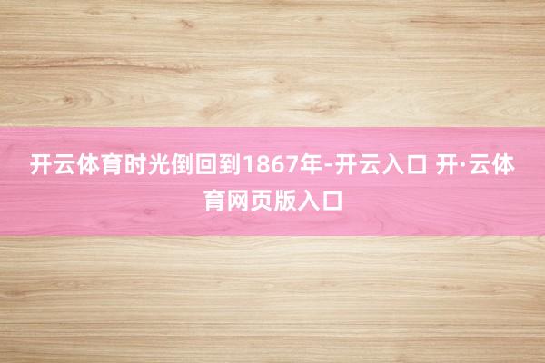 开云体育时光倒回到1867年-开云入口 开·云体育网页版入口