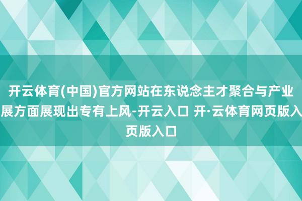 开云体育(中国)官方网站在东说念主才聚合与产业发展方面展现出专有上风-开云入口 开·云体育网页版入口