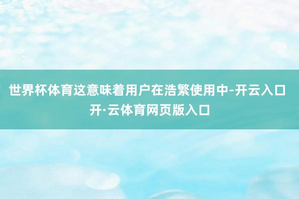 世界杯体育这意味着用户在浩繁使用中-开云入口 开·云体育网页版入口