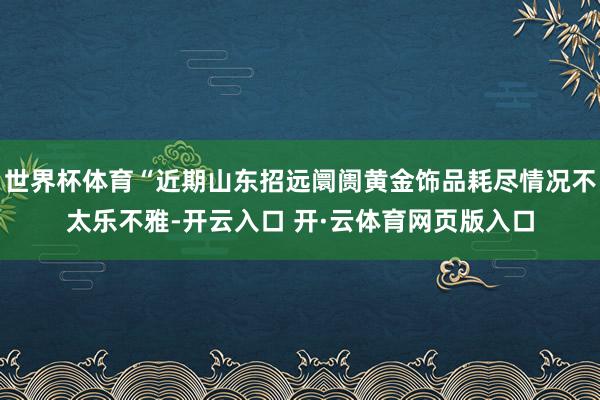 世界杯体育“近期山东招远阛阓黄金饰品耗尽情况不太乐不雅-开云入口 开·云体育网页版入口