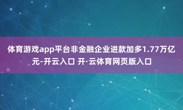 体育游戏app平台非金融企业进款加多1.77万亿元-开云入口 开·云体育网页版入口
