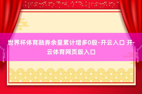 世界杯体育融券余量累计增多0股-开云入口 开·云体育网页版入口