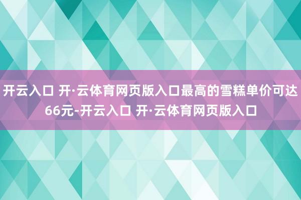 开云入口 开·云体育网页版入口最高的雪糕单价可达66元-开云入口 开·云体育网页版入口