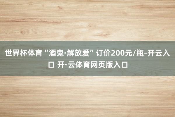 世界杯体育“酒鬼·解放爱”订价200元/瓶-开云入口 开·云体育网页版入口