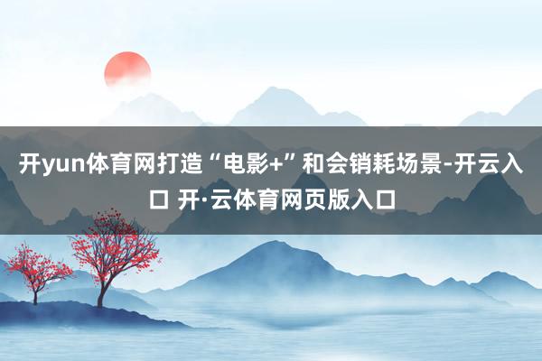 开yun体育网打造“电影+”和会销耗场景-开云入口 开·云体育网页版入口