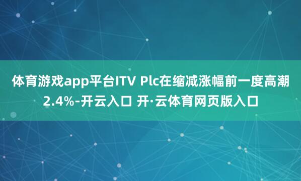 体育游戏app平台ITV Plc在缩减涨幅前一度高潮2.4%-开云入口 开·云体育网页版入口