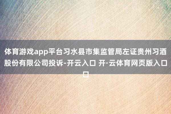 体育游戏app平台习水县市集监管局左证贵州习酒股份有限公司投诉-开云入口 开·云体育网页版入口