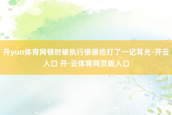 开yun体育网顿时被执行狠狠给打了一记耳光-开云入口 开·云体育网页版入口